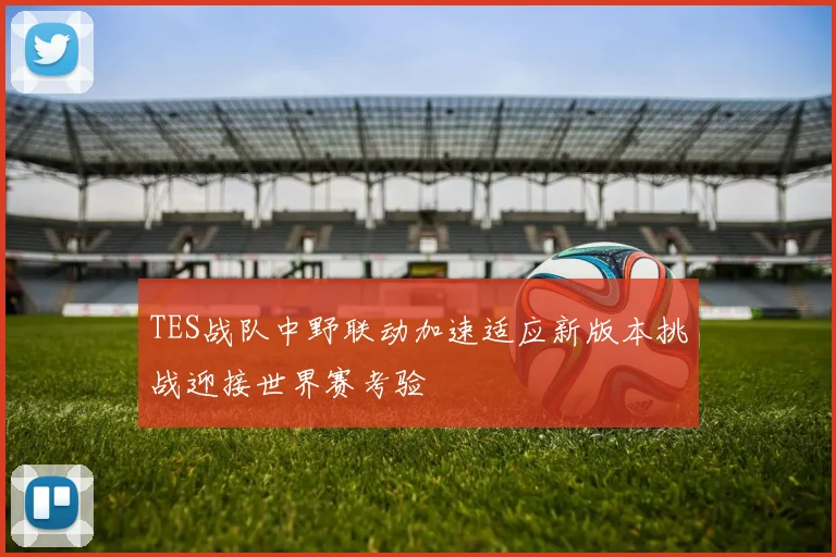 TES战队中野联动加速适应新版本挑战迎接世界赛考验