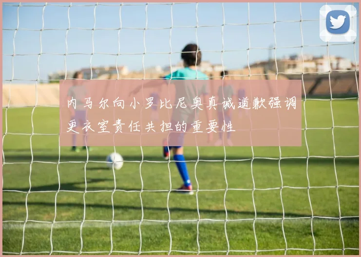 内马尔向小罗比尼奥真诚道歉强调更衣室责任共担的重要性