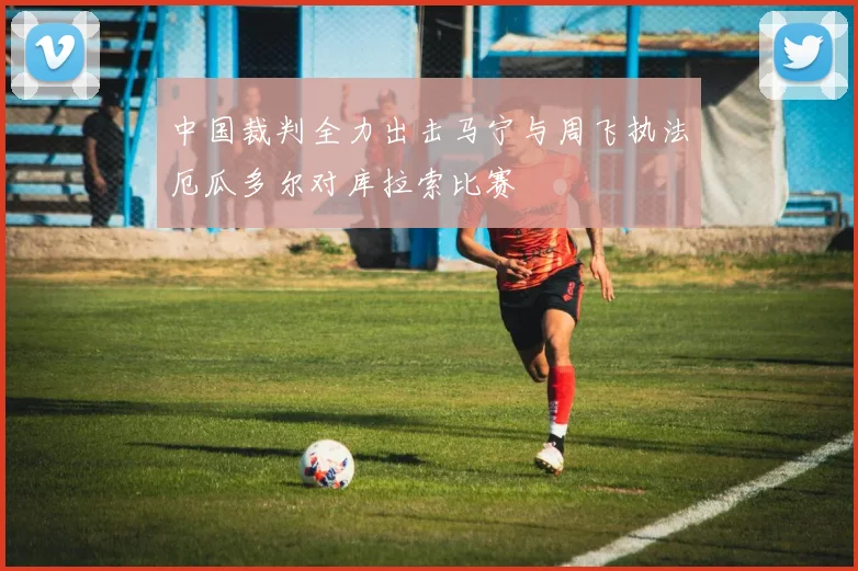 中国裁判全力出击马宁与周飞执法厄瓜多尔对库拉索比赛