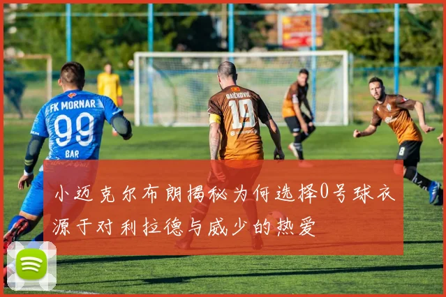 小迈克尔布朗揭秘为何选择0号球衣源于对利拉德与威少的热爱