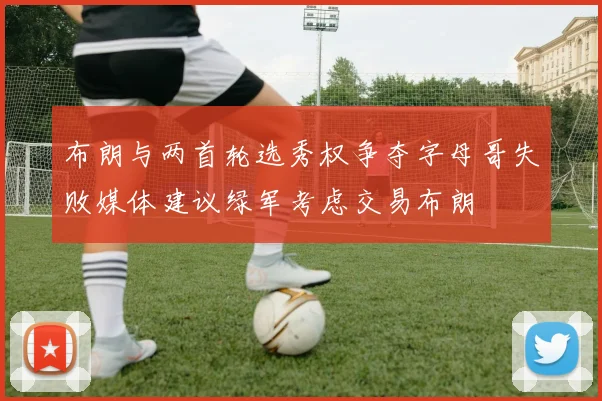 布朗与两首轮选秀权争夺字母哥失败媒体建议绿军考虑交易布朗
