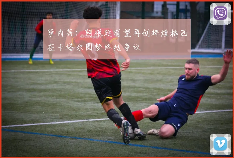 萨内蒂：阿根廷有望再创辉煌梅西在卡塔尔圆梦终结争议