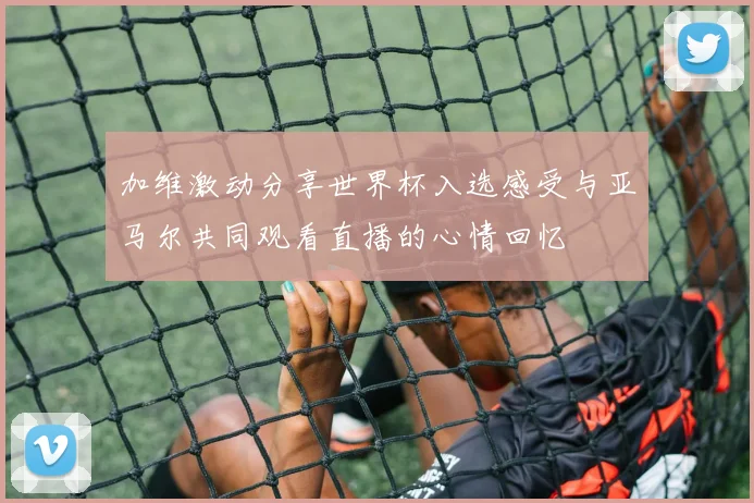 加维激动分享世界杯入选感受与亚马尔共同观看直播的心情回忆
