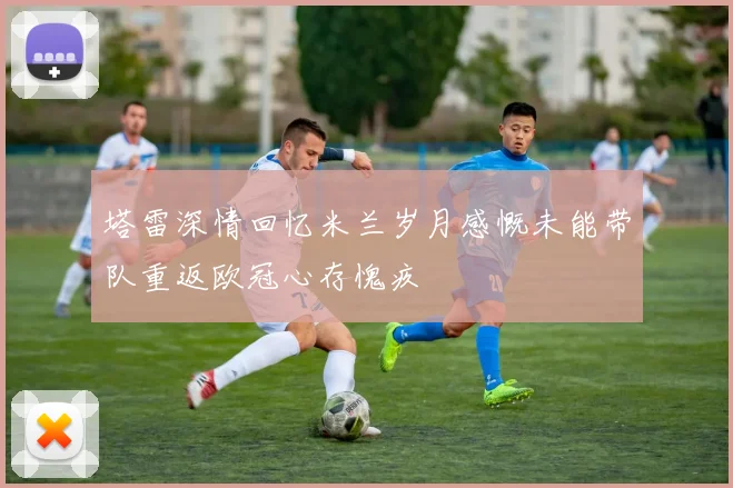 塔雷深情回忆米兰岁月感慨未能带队重返欧冠心存愧疚