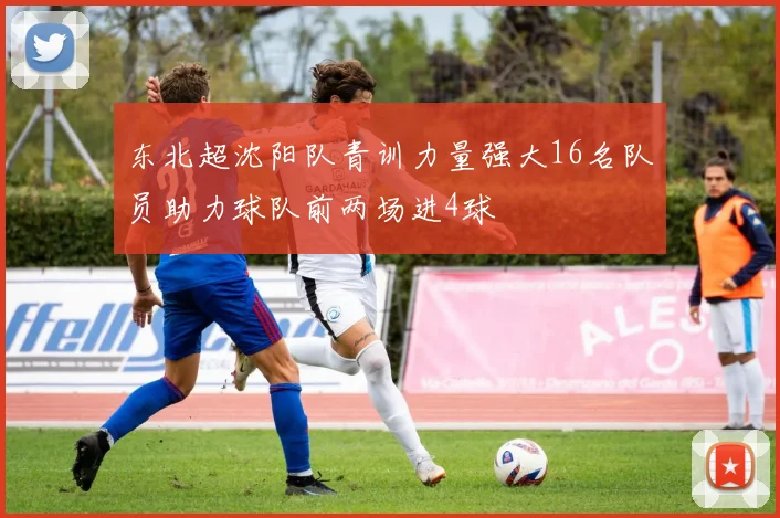 东北超沈阳队青训力量强大16名队员助力球队前两场进4球