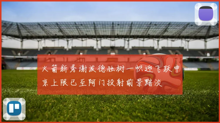 火箭新秀谢泼德独树一帜迎飞跃申京上限已至阿门投射前景黯淡
