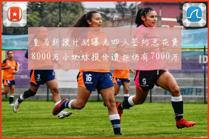 皇马新援计划曝光四人签约总花费8000万小蜘蛛报价遭拒仍有7000万预算