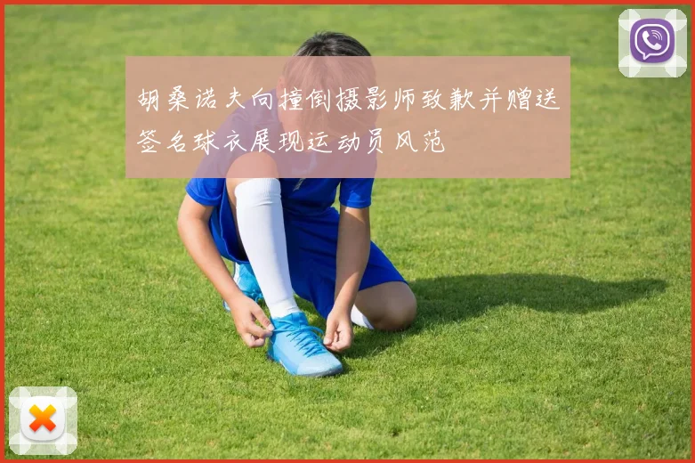 胡桑诺夫向撞倒摄影师致歉并赠送签名球衣展现运动员风范