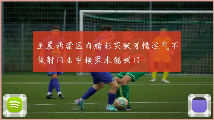 王晨西禁区内精彩突破可惜运气不佳射门击中横梁未能破门
