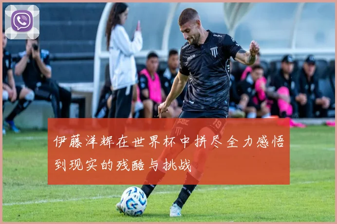 伊藤洋辉在世界杯中拼尽全力感悟到现实的残酷与挑战