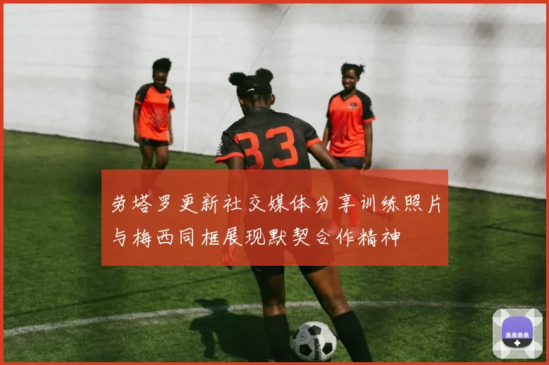 劳塔罗更新社交媒体分享训练照片与梅西同框展现默契合作精神