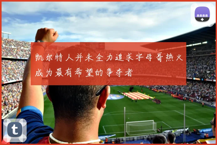 凯尔特人并未全力追求字母哥热火成为最有希望的争夺者