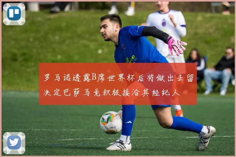 罗马诺透露B席世界杯后将做出去留决定巴萨马竞积极接洽其经纪人