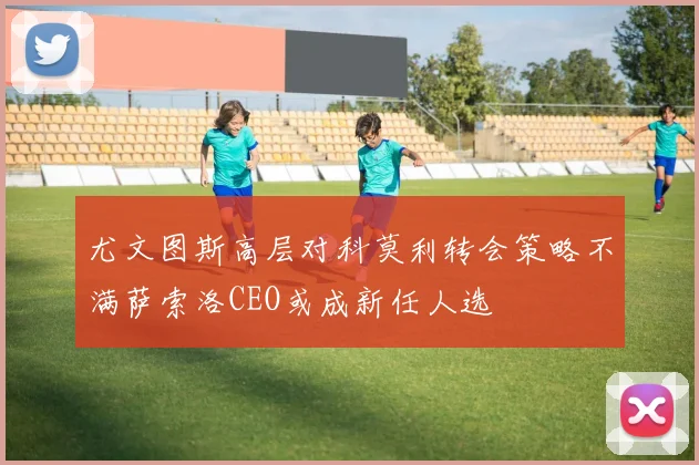 尤文图斯高层对科莫利转会策略不满萨索洛CEO或成新任人选