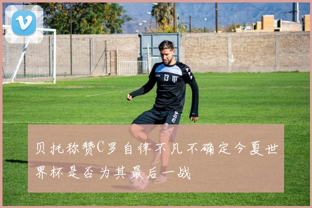 贝托称赞C罗自律不凡不确定今夏世界杯是否为其最后一战