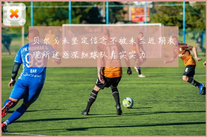 贝尔戈米坚定信念不被米兰近期表现所迷惑深知球队真实实力