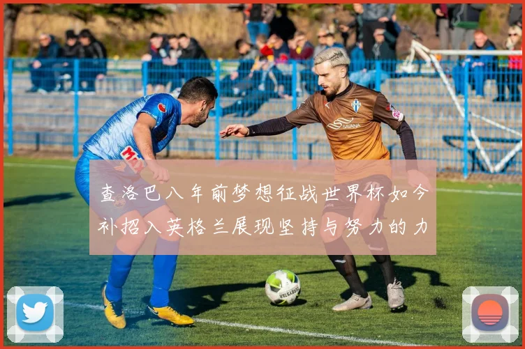 查洛巴八年前梦想征战世界杯如今补招入英格兰展现坚持与努力的力量