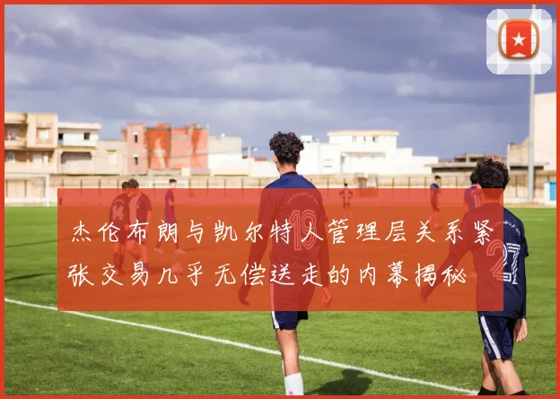 杰伦布朗与凯尔特人管理层关系紧张交易几乎无偿送走的内幕揭秘