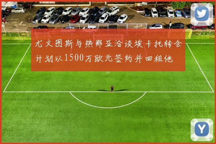 尤文图斯与热那亚洽谈埃卡托转会计划以1500万欧元签约并回租他
