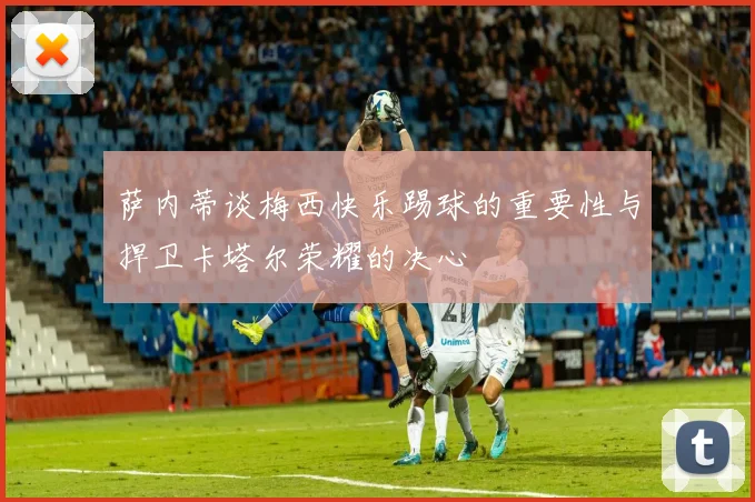 萨内蒂谈梅西快乐踢球的重要性与捍卫卡塔尔荣耀的决心