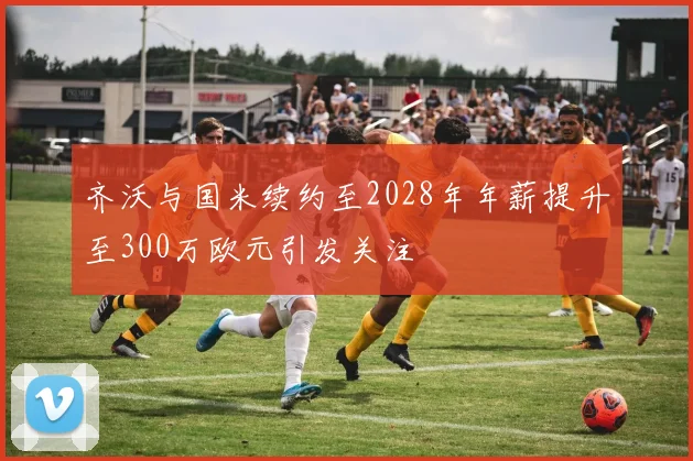 齐沃与国米续约至2028年年薪提升至300万欧元引发关注